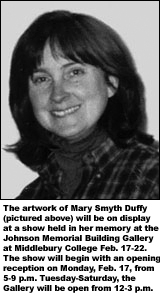 DuffyMary.jpg The artwork of Mary Smyth Duffy (pictured above) will be on display at a show in her memory at the Johnson Memorial Building Gallery at Middlebury COllege Feb. 17-22. The show will begin with an opening reception on Monday, Feb. 17, from 5-9 p.m. Tuesday-Saturday, the Gallery will be open from 12-3 p.m.
