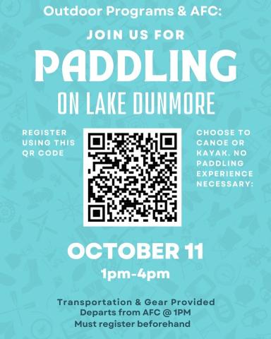 A poster for the event that reads:
Outdoor Programs & AFC:
JOIN US FOR PADDLING
ON LAKE DUNMORE
CHOOSE TO CANOE OR KAYAK.
NO PADDLING EXPERIENCE NECESSARY.
OCTOBER 11
1pm-4pm
Transportation & Gear Provided
Departs from AFC @ 1PM
Must register beforehand