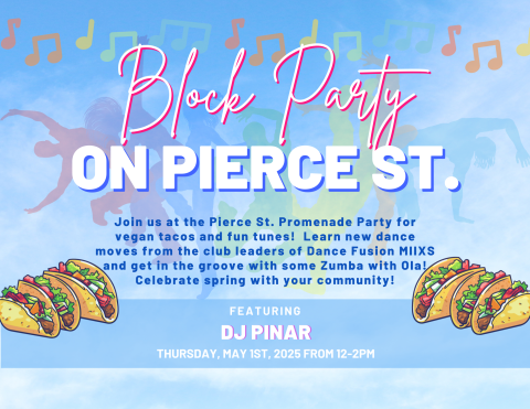 Blue sky background with floating music notes, people dancing and illustrations of tacos. Text reads:
Block Party on Pierce St.
Join us at the Pierce St. Promenade Party for vegan tacos and fun tunes!  Learn new dance moves from the club leaders of Dance Fusion MIIXS and get in the groove with some Zumba with Ola!
Celebrate spring with your community!
Featuring DJ Pinar
Thursday, May 1st, 2025, from 12-2PM