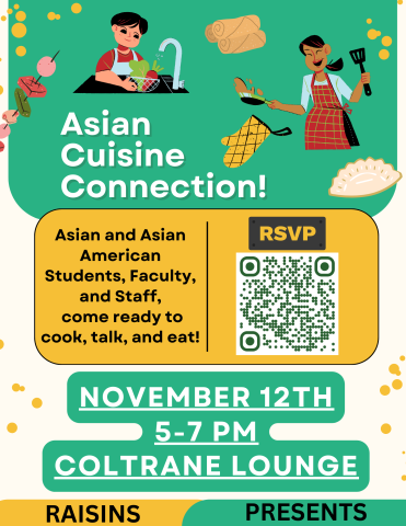 Logos of oven mitts, kebabs, eggrolls, dumplings, and people cooking in a top banner.
Top: Asian Cuisine Connection!
Middle: Asian and Asian American Students, Faculty, and Staff, come ready to cook, talk, and eat! RSVP (QR Code here)
Bottom: November 12th, 5-7 PM, Coltrane Lounge, RAISINS PRESENTS