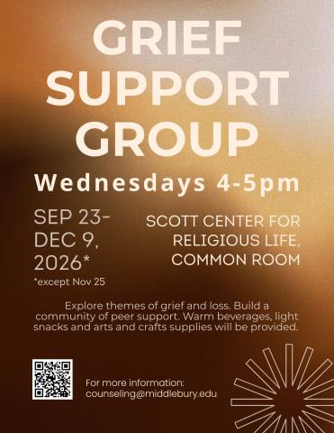 simple poster displaying text reading "grief support group, Wednesdays 4-5 pm at the Scott Center for Religious Life common room. Sept 23-dec 9th.  Students experiencing the loss of a loved one get together with support of Midd Counseling and the Scott Center Wednesdays 4-5PM.  Support and guidance offered alongside light snacks, tea and arts and crafts (or bring your own!)  Please reach out to counseling@middlebury.edu to register for one or all sessions."