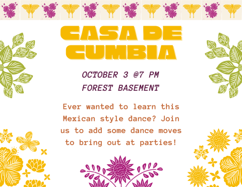 Top Border: Alternating blocks of purple flowers and a yellow butterfly
Side Borders: Green leaves on top, yellow leaves on bottom
Top: "Casa de Cumbia"
Middle: "October 3rd, @7 PM, Forest Basement"
Bottom: "Ever wanted to learn this Mexican style dance? Join us to add some dance moves to bring out at parties!"
