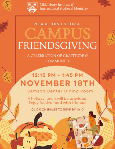 Please join us for a campus Friendsgiving, a celebration of gratitude and community. 12:15PM - 1:45PM on November 18th at the Samson Center dining Room. A holiday lunch will be provided. Enjoy festive foods with friends. Open to staff, faculty, and students. RSVP by 11/10. RSVP Link: https://forms.gle/RKoZc4iGw9cm23uHA