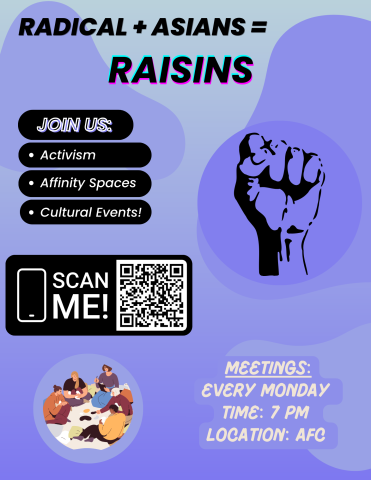 Top: RADICAL + ASIANS = RAISINS
Underneath that: "Join US: Activism, Affinity Spaces, Cultural Events!"
Middle Left: "Scan Me" With QR Code to google interest form
Middle Right: Solidarity raised fist logo
Bottom Left: Students sitting animated photo
Bottom Right: "Meetings: Every Monday, Time: 7 PM, Location: AFC"