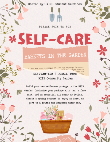 A flyer with lots of foliage, gardening tools and a basket with lotion, flowers, a face mask and a tea bag. Event details:
Hosted by MIIS Student Services
Please join us for Self-Care Baskets in the Garden from 11:00AM to 1:00PM on April 30th in the MIIS Community Garden.
Build your own self-care package in the MIIS Garden! Customize your package with tea, a face mask, and an essential oil spray or lotion. Create a spring bouquet to enjoy at home or give to a friend and brighten their day.