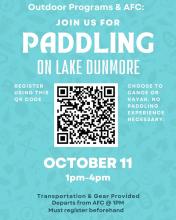 A poster for the event that reads:
Outdoor Programs & AFC:
JOIN US FOR PADDLING
ON LAKE DUNMORE
CHOOSE TO CANOE OR KAYAK.
NO PADDLING EXPERIENCE NECESSARY. 
OCTOBER 11
1pm-4pm
Transportation & Gear Provided
Departs from AFC @ 1PM
Must register beforehand