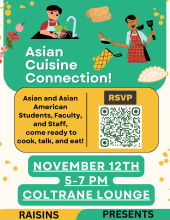 Logos of oven mitts, kebabs, eggrolls, dumplings, and people cooking in a top banner.
Top: Asian Cuisine Connection!
Middle: Asian and Asian American Students, Faculty, and Staff, come ready to cook, talk, and eat! RSVP (QR Code here)
Bottom: November 12th, 5-7 PM, Coltrane Lounge, RAISINS PRESENTS