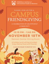 Please join us for a campus Friendsgiving, a celebration of gratitude and community. 12:15PM - 1:45PM on November 18th at the Samson Center dining Room. A holiday lunch will be provided. Enjoy festive foods with friends. Open to staff, faculty, and students. RSVP by 11/10. RSVP Link: https://forms.gle/RKoZc4iGw9cm23uHA