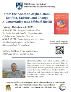 Invitation to a Conversation with alumnus Michael Shaikh. From the Andes to Afghanistan: Conflict, Cuisine, and Change. 
Date: Friday, October 24, 2025
Time: 5:30 - 6:30PM Program moderated by Dr. Netta Avineri, Conflict Transformation Collaborative Executive Director
6:30 - 7:15PM Book signing and reception with tastings inspired by the book (Books available for purchase).
Location: McCone building, Irvine Auditorium, 499 Pierce Street, Monterey, CA
Register at go.miis.edu/MichaelShaikh
Middlebury Institu…