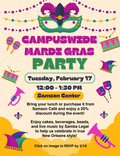 Join us for a campuswide Mardi Gras Party on Tuesday, February 17 from 12:00PM - 1:30PM at the Samson Center. Bring your lunch or purchase from Samson Cafe and enjoy a 20% discount during the event. Enjoy cakes, beverages, and beads to help us celebrate in true New Orleans style. RSVP by 2/10: https://forms.gle/PMrxHFoD6B4oQBAN9