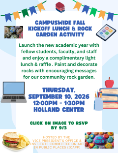 Campuswide Fall Kickoff Lunch & Rock Garden Activity on Thursday, September 10, 2026 from 12:00PM - 1:30PM at the Holland Center. Launch the new academic year with fellow students, faculty, and staff and enjoy a complimentary light lunch & raffle . Paint and decorate rocks with encouraging messages for our community rock garden. RSVP by 9/3 to https://forms.gle/xijbC5vyxy4kkgNs6
Hosted by the Vice President’s Office & Institute Committee on Art in Public Places (iCAPP).