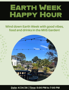 Green text with a black background stating "Earth Week Happy Hour" in bold and capitalized is at the top of the page.  Underneath, in green regular text, is the statement "Wind down Earth Week with good vibes, food, and drinks in the MIIS Garden!" Underneath that is a picture of the MIIS Community Garden in a circle frame. The background of the poster is pastel green, with curved clusters of dots on the sides of the poster. At the bottom of the poster is the date and time of the event (4/24/26 and 5:00 PM …