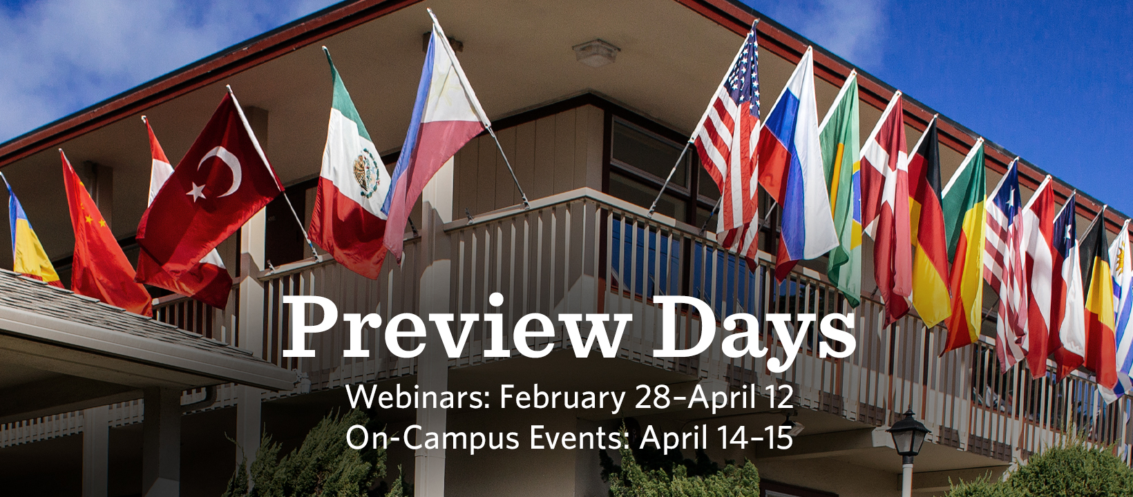 Preview Days poster showing flags on a building and the dates of the events "Webinars: Feb 28 - Apr 12. On-Campus Events: Apr 14 - 15"https://www.middlebury.edu/institute/admissions/visit/preview-days
