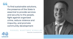 "To find sustainable solutions, the presence of the State is essential to provide security and services to the people, fight against organized crime, reduce violence and impunity, and promote community development." Manuel Martínez Miralles (IPD/MPA, ‘13)