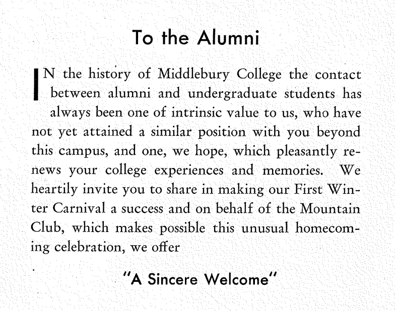 opening text of 1934 winter carnival program reads: "to the alumni: in the history of middlebury college the contact between alumni and undergraduate students has always been one of intrinsic value to us, who have not yet attained a similar position with you beyond this campus, and one, we hope, which pleasantly renews your college experiences and memories. We heartily invite you to share in making our first winter carnival a success and on behalf of the mountain club, which makes possible this unusual..."