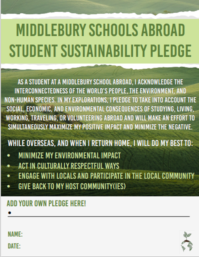 Take Middlebury’s Sustainability Pledge while you’re abroad to make a commitment to take into account the social, economic, and environmental impact of study abroad and to make an effort to minimize your impact. 