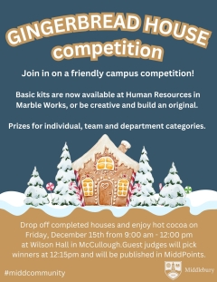 Poster reads: Gingerbread House Competition Join in on a friendly campus competition! Basic kits are now available at Human Resources in Marble Works or be creative and build an original. Prizes for individual, team, and department categories. Drop off completed houses and enjoy hot cocoa on Friday, December 15th from 9:00 am to 12:00 pm at Wilson Hall in McCullough.  Guest judges will pick winners at 12:15pm and be published in MiddPoints.