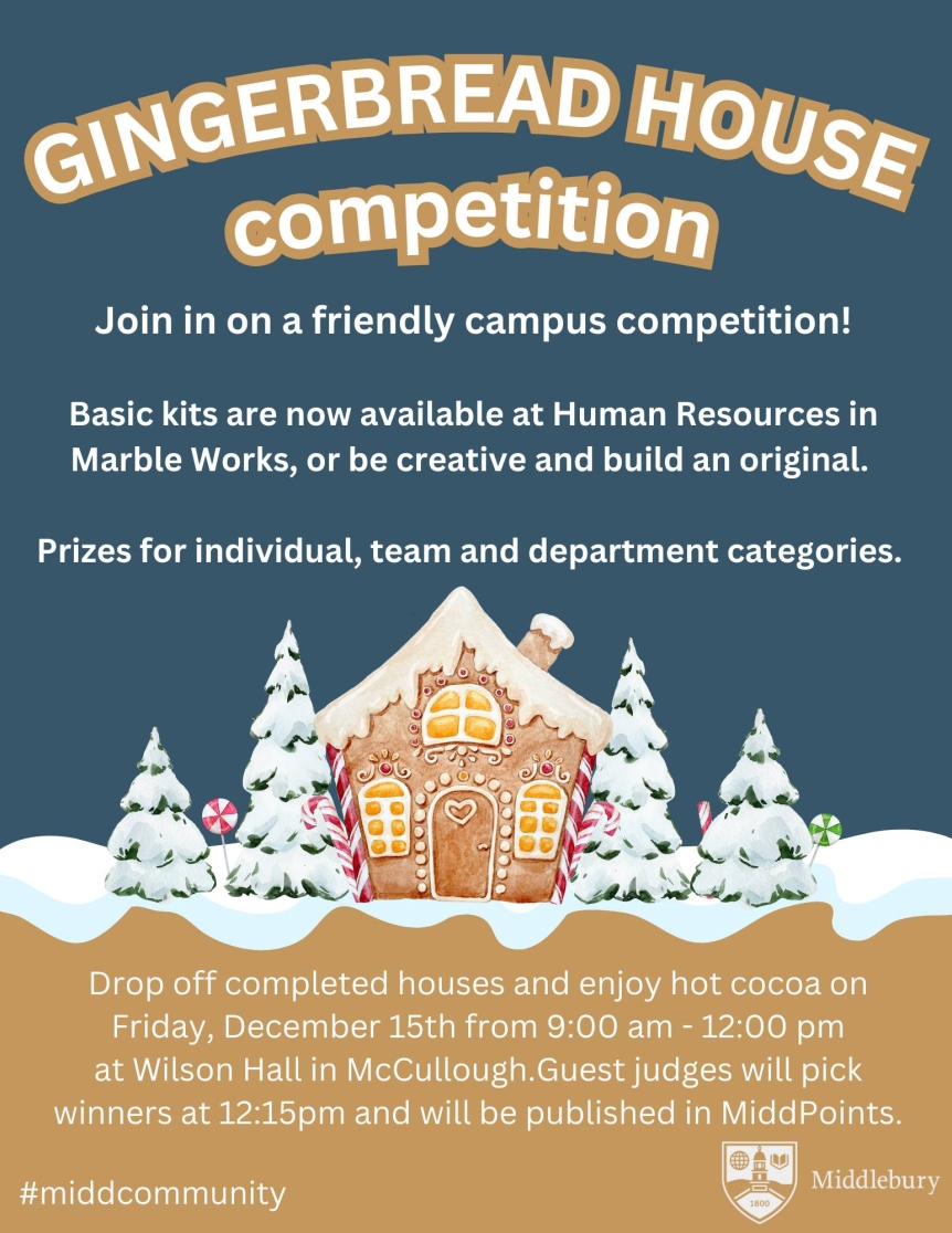 Poster reads: Gingerbread House Competition Join in on a friendly campus competition! Basic kits are now available at Human Resources in Marble Works or be creative and build an original. Prizes for individual, team, and department categories. Drop off completed houses and enjoy hot cocoa on Friday, December 15th from 9:00 am to 12:00 pm at Wilson Hall in McCullough. Guest judges will pick winners at 12:15pm and be published in MiddPoints.
