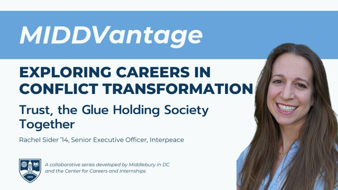 A white and light blue graphic that reads in white text on a light blue banner at the top, "MIDDVantage". Beneath that is a white background with navy blue text that reads, "Exploring Careers in Conflict Transformation, Trust, the Glue Holding Society Together" with Rachel Sider '14, Senior Executive Officer, Interpeace. On the right is a photo of a white woman with long brown hair and a light blue button-down shirt. She is smiling.